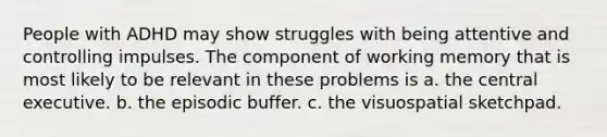 People with ADHD may show struggles with being attentive and controlling impulses. The component of working memory that is most likely to be relevant in these problems is a. the central executive. b. the episodic buffer. c. the visuospatial sketchpad.