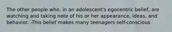 The other people who, in an adolescent's egocentric belief, are watching and taking note of his or her appearance, ideas, and behavior. -This belief makes many teenagers self-conscious