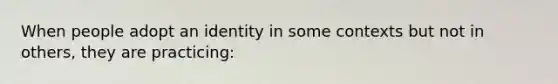 When people adopt an identity in some contexts but not in others, they are practicing: