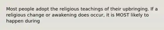 Most people adopt the religious teachings of their upbringing. If a religious change or awakening does occur, it is MOST likely to happen during