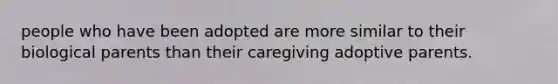 people who have been adopted are more similar to their biological parents than their caregiving adoptive parents.