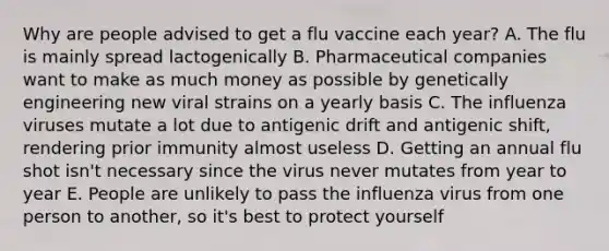 Why are people advised to get a flu vaccine each year? A. The flu is mainly spread lactogenically B. Pharmaceutical companies want to make as much money as possible by genetically engineering new viral strains on a yearly basis C. The influenza viruses mutate a lot due to antigenic drift and antigenic shift, rendering prior immunity almost useless D. Getting an annual flu shot isn't necessary since the virus never mutates from year to year E. People are unlikely to pass the influenza virus from one person to another, so it's best to protect yourself