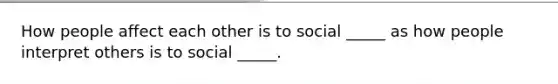 How people affect each other is to social _____ as how people interpret others is to social _____.