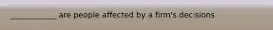 ____________ are people affected by a firm's decisions