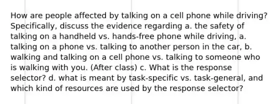 How are people affected by talking on a cell phone while driving? Specifically, discuss the evidence regarding a. the safety of talking on a handheld vs. hands-free phone while driving, a. talking on a phone vs. talking to another person in the car, b. walking and talking on a cell phone vs. talking to someone who is walking with you. (After class) c. What is the response selector? d. what is meant by task-specific vs. task-general, and which kind of resources are used by the response selector?