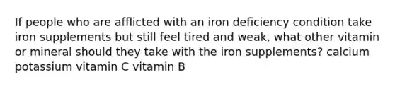 If people who are afflicted with an iron deficiency condition take iron supplements but still feel tired and weak, what other vitamin or mineral should they take with the iron supplements? calcium potassium vitamin C vitamin B