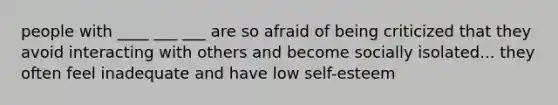 people with ____ ___ ___ are so afraid of being criticized that they avoid interacting with others and become socially isolated... they often feel inadequate and have low self-esteem