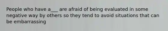 People who have a___ are afraid of being evaluated in some negative way by others so they tend to avoid situations that can be embarrassing