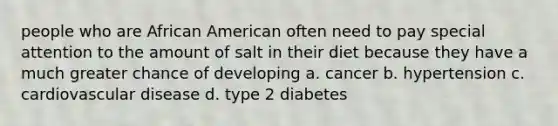 people who are African American often need to pay special attention to the amount of salt in their diet because they have a much greater chance of developing a. cancer b. hypertension c. cardiovascular disease d. type 2 diabetes