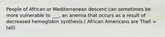 People of African or Mediterranean descent can sometimes be more vulnerable to ___, an anemia that occurs as a result of decreased hemoglobin synthesis.( African Americans are Thall = tall)