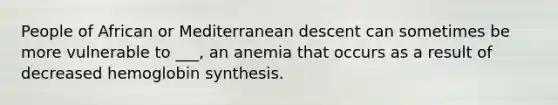 People of African or Mediterranean descent can sometimes be more vulnerable to ___, an anemia that occurs as a result of decreased hemoglobin synthesis.