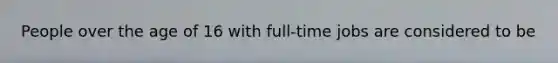 People over the age of 16 with full-time jobs are considered to be