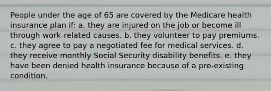 People under the age of 65 are covered by the Medicare health insurance plan if: a. they are injured on the job or become ill through work-related causes. b. they volunteer to pay premiums. c. they agree to pay a negotiated fee for medical services. d. they receive monthly Social Security disability benefits. e. they have been denied health insurance because of a pre-existing condition.