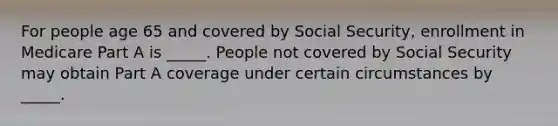 For people age 65 and covered by Social Security, enrollment in Medicare Part A is _____. People not covered by Social Security may obtain Part A coverage under certain circumstances by _____.