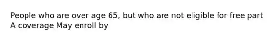 People who are over age 65, but who are not eligible for free part A coverage May enroll by