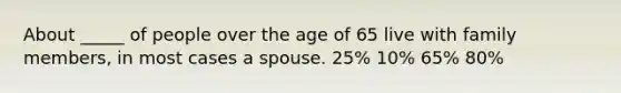 About _____ of people over the age of 65 live with family members, in most cases a spouse. 25% 10% 65% 80%