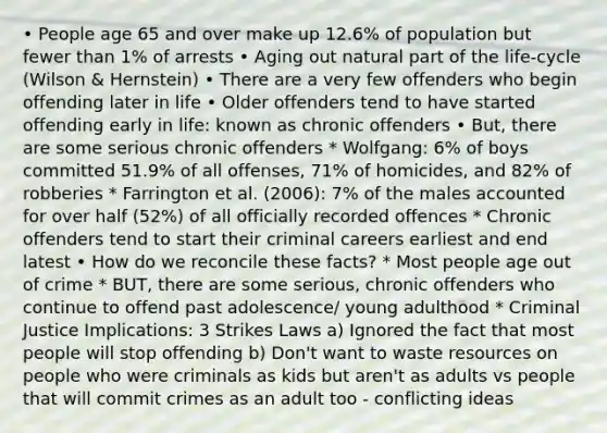 • People age 65 and over make up 12.6% of population but fewer than 1% of arrests • Aging out natural part of the life-cycle (Wilson & Hernstein) • There are a very few offenders who begin offending later in life • Older offenders tend to have started offending early in life: known as chronic offenders • But, there are some serious chronic offenders * Wolfgang: 6% of boys committed 51.9% of all offenses, 71% of homicides, and 82% of robberies * Farrington et al. (2006): 7% of the males accounted for over half (52%) of all officially recorded offences * Chronic offenders tend to start their criminal careers earliest and end latest • How do we reconcile these facts? * Most people age out of crime * BUT, there are some serious, chronic offenders who continue to offend past adolescence/ young adulthood * Criminal Justice Implications: 3 Strikes Laws a) Ignored the fact that most people will stop offending b) Don't want to waste resources on people who were criminals as kids but aren't as adults vs people that will commit crimes as an adult too - conflicting ideas