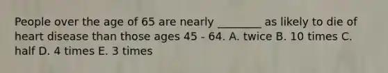 People over the age of 65 are nearly ________ as likely to die of heart disease than those ages 45 - 64. A. twice B. 10 times C. half D. 4 times E. 3 times