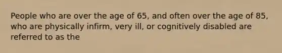 People who are over the age of 65, and often over the age of 85, who are physically infirm, very ill, or cognitively disabled are referred to as the