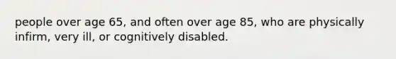 people over age 65, and often over age 85, who are physically infirm, very ill, or cognitively disabled.