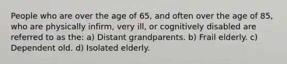 People who are over the age of 65, and often over the age of 85, who are physically infirm, very ill, or cognitively disabled are referred to as the: a) Distant grandparents. b) Frail elderly. c) Dependent old. d) Isolated elderly.