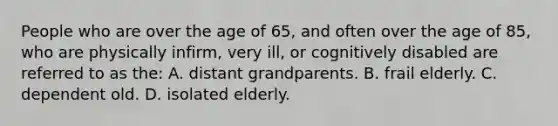 People who are over the age of 65, and often over the age of 85, who are physically infirm, very ill, or cognitively disabled are referred to as the: A. distant grandparents. B. frail elderly. C. dependent old. D. isolated elderly.