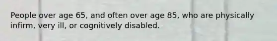 People over age 65, and often over age 85, who are physically infirm, very ill, or cognitively disabled.