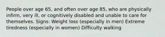 People over age 65, and often over age 85, who are physically infirm, very ill, or cognitively disabled and unable to care for themselves. Signs: Weight loss (especially in men) Extreme tiredness (especially in women) Difficulty walking