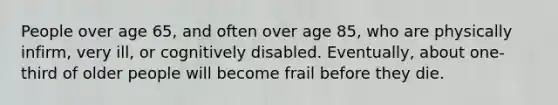 People over age 65, and often over age 85, who are physically infirm, very ill, or cognitively disabled. Eventually, about one-third of older people will become frail before they die.