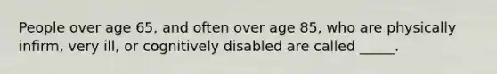 People over age 65, and often over age 85, who are physically infirm, very ill, or cognitively disabled are called _____.