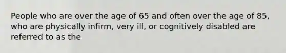 People who are over the age of 65 and often over the age of 85, who are physically infirm, very ill, or cognitively disabled are referred to as the