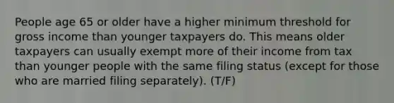 People age 65 or older have a higher minimum threshold for gross income than younger taxpayers do. This means older taxpayers can usually exempt more of their income from tax than younger people with the same filing status (except for those who are married filing separately). (T/F)