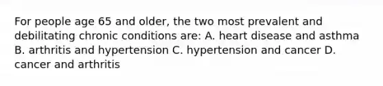 For people age 65 and older, the two most prevalent and debilitating chronic conditions are: A. heart disease and asthma B. arthritis and hypertension C. hypertension and cancer D. cancer and arthritis