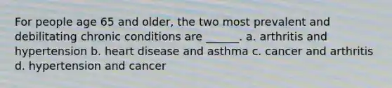 For people age 65 and older, the two most prevalent and debilitating chronic conditions are ______. a. arthritis and hypertension b. heart disease and asthma c. cancer and arthritis d. hypertension and cancer