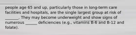 people age 65 and up, particularly those in long-term care facilities and hospitals, are the single largest group at risk of _______. They may become underweight and show signs of numerous ______ deficiencies (e.g., vitamins B-6 and B-12 and folate).