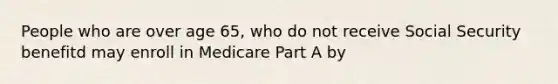 People who are over age 65, who do not receive Social Security benefitd may enroll in Medicare Part A by