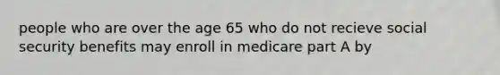 people who are over the age 65 who do not recieve social security benefits may enroll in medicare part A by