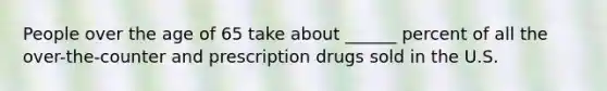 People over the age of 65 take about ______ percent of all the over-the-counter and prescription drugs sold in the U.S.