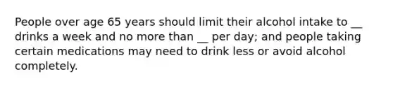 People over age 65 years should limit their alcohol intake to __ drinks a week and no more than __ per day; and people taking certain medications may need to drink less or avoid alcohol completely.