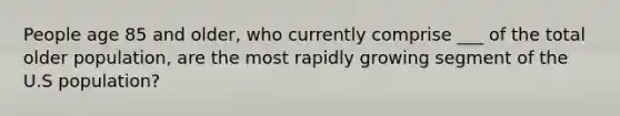 People age 85 and older, who currently comprise ___ of the total older population, are the most rapidly growing segment of the U.S population?