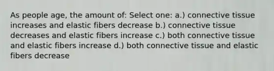 As people age, the amount of: Select one: a.) connective tissue increases and elastic fibers decrease b.) connective tissue decreases and elastic fibers increase c.) both connective tissue and elastic fibers increase d.) both connective tissue and elastic fibers decrease