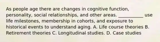 As people age there are changes in cognitive function, personality, social relationships, and other areas. ___________ use life milestones, membership in cohorts, and exposure to historical events to understand aging. A. Life course theories B. Retirement theories C. Longitudinal studies. D. Case studies