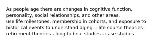 As people age there are changes in cognitive function, personality, social relationships, and other areas. ____________ use life milestones, membership in cohorts, and exposure to historical events to understand aging. - life course theories - retirement theories - longitudinal studies - case studies