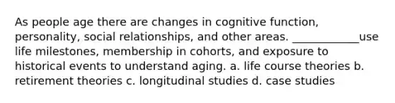 As people age there are changes in cognitive function, personality, social relationships, and other areas. ____________use life milestones, membership in cohorts, and exposure to historical events to understand aging. a. life course theories b. retirement theories c. longitudinal studies d. case studies