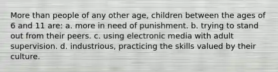 More than people of any other age, children between the ages of 6 and 11 are: a. more in need of punishment. b. trying to stand out from their peers. c. using electronic media with adult supervision. d. industrious, practicing the skills valued by their culture.