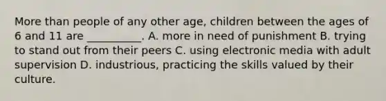 More than people of any other age, children between the ages of 6 and 11 are __________. A. more in need of punishment B. trying to stand out from their peers C. using electronic media with adult supervision D. industrious, practicing the skills valued by their culture.