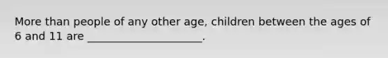 More than people of any other age, children between the ages of 6 and 11 are _____________________.