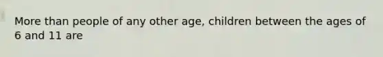 More than people of any other age, children between the ages of 6 and 11 are