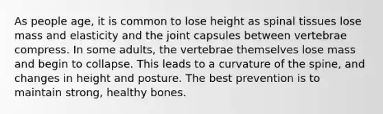 As people age, it is common to lose height as spinal tissues lose mass and elasticity and the joint capsules between vertebrae compress. In some adults, the vertebrae themselves lose mass and begin to collapse. This leads to a curvature of the spine, and changes in height and posture. The best prevention is to maintain strong, healthy bones.