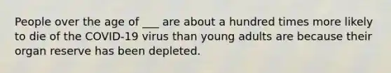 People over the age of ___ are about a hundred times more likely to die of the COVID-19 virus than young adults are because their organ reserve has been depleted.